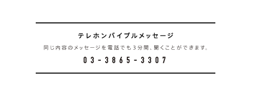 テレホンバイブルメッセージ　同じ内容のメッセージを電話でも3分間、聞くことができます。　03・3865・3307